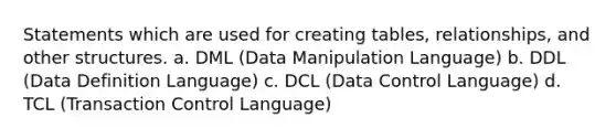 Statements which are used for creating tables, relationships, and other structures. a. DML (Data Manipulation Language) b. DDL (Data Definition Language) c. DCL (Data Control Language) d. TCL (Transaction Control Language)