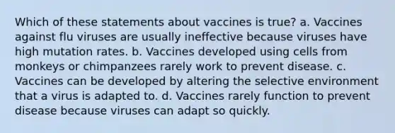 Which of these statements about vaccines is true? a. Vaccines against flu viruses are usually ineffective because viruses have high mutation rates. b. Vaccines developed using cells from monkeys or chimpanzees rarely work to prevent disease. c. Vaccines can be developed by altering the selective environment that a virus is adapted to. d. Vaccines rarely function to prevent disease because viruses can adapt so quickly.