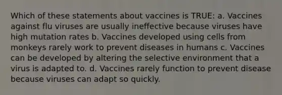 Which of these statements about vaccines is TRUE: a. Vaccines against flu viruses are usually ineffective because viruses have high mutation rates b. Vaccines developed using cells from monkeys rarely work to prevent diseases in humans c. Vaccines can be developed by altering the selective environment that a virus is adapted to. d. Vaccines rarely function to prevent disease because viruses can adapt so quickly.