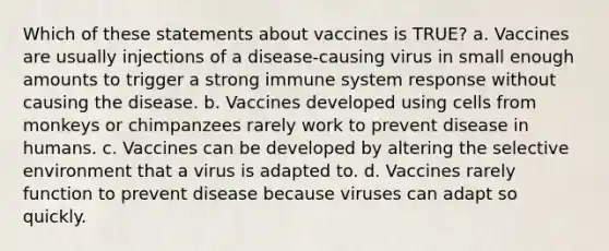 Which of these statements about vaccines is TRUE? a. Vaccines are usually injections of a disease-causing virus in small enough amounts to trigger a strong immune system response without causing the disease. b. Vaccines developed using cells from monkeys or chimpanzees rarely work to prevent disease in humans. c. Vaccines can be developed by altering the selective environment that a virus is adapted to. d. Vaccines rarely function to prevent disease because viruses can adapt so quickly.