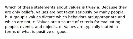 Which of these statements about values is true? a. Because they are only beliefs, values are not taken seriously by many people. b. A group's values dictate which behaviors are appropriate and which are not. c. Values are a source of criteria for evaluating people, events, and objects. d. Values are typically stated in terms of what is positive or good.