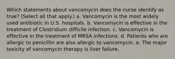 Which statements about vancomycin does the nurse identify as true? (Select all that apply.) a. Vancomycin is the most widely used antibiotic in U.S. hospitals. b. Vancomycin is effective in the treatment of Clostridium difficile infection. c. Vancomycin is effective in the treatment of MRSA infections. d. Patients who are allergic to penicillin are also allergic to vancomycin. e. The major toxicity of vancomycin therapy is liver failure.