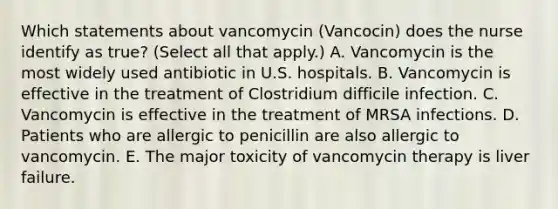 Which statements about vancomycin (Vancocin) does the nurse identify as true? (Select all that apply.) A. Vancomycin is the most widely used antibiotic in U.S. hospitals. B. Vancomycin is effective in the treatment of Clostridium difficile infection. C. Vancomycin is effective in the treatment of MRSA infections. D. Patients who are allergic to penicillin are also allergic to vancomycin. E. The major toxicity of vancomycin therapy is liver failure.