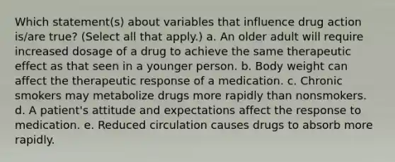 Which statement(s) about variables that influence drug action is/are true? (Select all that apply.) a. An older adult will require increased dosage of a drug to achieve the same therapeutic effect as that seen in a younger person. b. Body weight can affect the therapeutic response of a medication. c. Chronic smokers may metabolize drugs more rapidly than nonsmokers. d. A patient's attitude and expectations affect the response to medication. e. Reduced circulation causes drugs to absorb more rapidly.