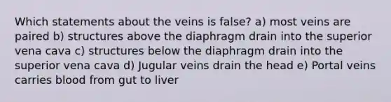 Which statements about the veins is false? a) most veins are paired b) structures above the diaphragm drain into the superior vena cava c) structures below the diaphragm drain into the superior vena cava d) Jugular veins drain the head e) Portal veins carries blood from gut to liver