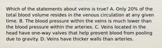 Which of the statements about veins is true? A. Only 20% of the total blood volume resides in the venous circulation at any given time. B. The blood pressure within the veins is much lower than the blood pressure within the arteries. C. Veins located in the head have one-way valves that help prevent blood from pooling due to gravity. D. Veins have thicker walls than arteries.