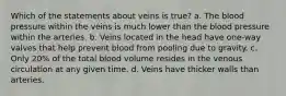 Which of the statements about veins is true? a. The blood pressure within the veins is much lower than the blood pressure within the arteries. b. Veins located in the head have one-way valves that help prevent blood from pooling due to gravity. c. Only 20% of the total blood volume resides in the venous circulation at any given time. d. Veins have thicker walls than arteries.