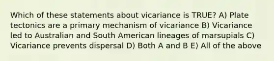 Which of these statements about vicariance is TRUE? A) Plate tectonics are a primary mechanism of vicariance B) Vicariance led to Australian and South American lineages of marsupials C) Vicariance prevents dispersal D) Both A and B E) All of the above