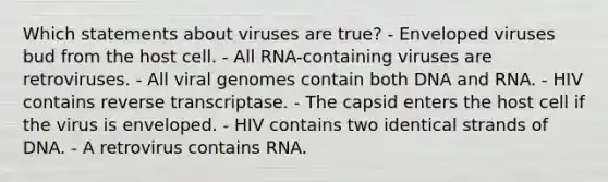 Which statements about viruses are true? - Enveloped viruses bud from the host cell. - All RNA-containing viruses are retroviruses. - All viral genomes contain both DNA and RNA. - HIV contains reverse transcriptase. - The capsid enters the host cell if the virus is enveloped. - HIV contains two identical strands of DNA. - A retrovirus contains RNA.