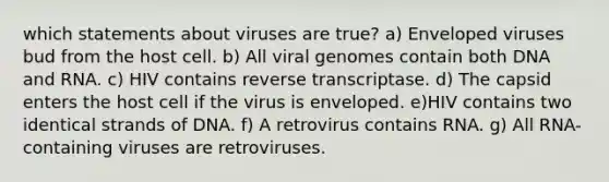 which statements about viruses are true? a) Enveloped viruses bud from the host cell. b) All viral genomes contain both DNA and RNA. c) HIV contains reverse transcriptase. d) The capsid enters the host cell if the virus is enveloped. e)HIV contains two identical strands of DNA. f) A retrovirus contains RNA. g) All RNA-containing viruses are retroviruses.