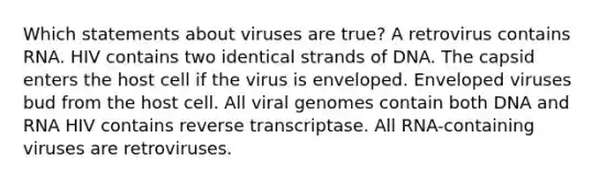 Which statements about viruses are true? A retrovirus contains RNA. HIV contains two identical strands of DNA. The capsid enters the host cell if the virus is enveloped. Enveloped viruses bud from the host cell. All viral genomes contain both DNA and RNA HIV contains reverse transcriptase. All RNA-containing viruses are retroviruses.