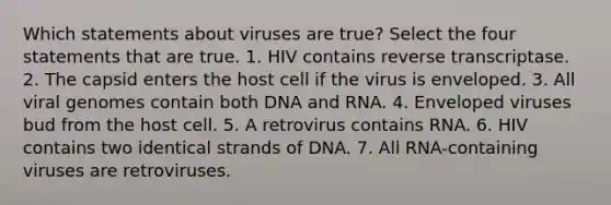 Which statements about viruses are true? Select the four statements that are true. 1. HIV contains reverse transcriptase. 2. The capsid enters the host cell if the virus is enveloped. 3. All viral genomes contain both DNA and RNA. 4. Enveloped viruses bud from the host cell. 5. A retrovirus contains RNA. 6. HIV contains two identical strands of DNA. 7. All RNA-containing viruses are retroviruses.