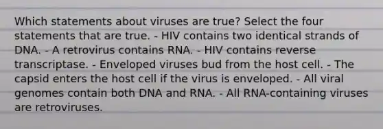 Which statements about viruses are true? Select the four statements that are true. - HIV contains two identical strands of DNA. - A retrovirus contains RNA. - HIV contains reverse transcriptase. - Enveloped viruses bud from the host cell. - The capsid enters the host cell if the virus is enveloped. - All viral genomes contain both DNA and RNA. - All RNA-containing viruses are retroviruses.