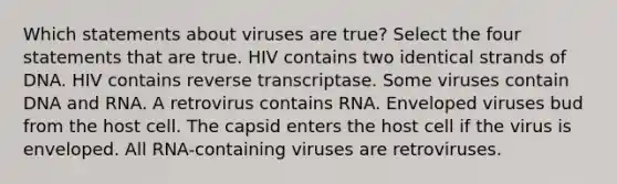 Which statements about viruses are true? Select the four statements that are true. HIV contains two identical strands of DNA. HIV contains reverse transcriptase. Some viruses contain DNA and RNA. A retrovirus contains RNA. Enveloped viruses bud from the host cell. The capsid enters the host cell if the virus is enveloped. All RNA-containing viruses are retroviruses.