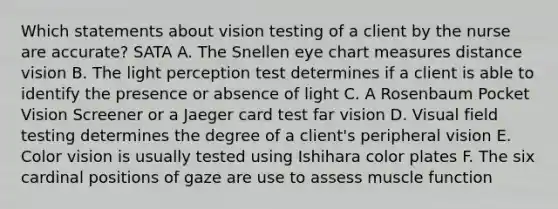 Which statements about vision testing of a client by the nurse are accurate? SATA A. The Snellen eye chart measures distance vision B. The light perception test determines if a client is able to identify the presence or absence of light C. A Rosenbaum Pocket Vision Screener or a Jaeger card test far vision D. Visual field testing determines the degree of a client's peripheral vision E. Color vision is usually tested using Ishihara color plates F. The six cardinal positions of gaze are use to assess muscle function