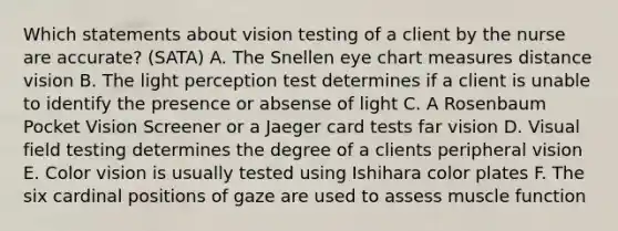 Which statements about vision testing of a client by the nurse are accurate? (SATA) A. The Snellen eye chart measures distance vision B. The light perception test determines if a client is unable to identify the presence or absense of light C. A Rosenbaum Pocket Vision Screener or a Jaeger card tests far vision D. Visual field testing determines the degree of a clients peripheral vision E. Color vision is usually tested using Ishihara color plates F. The six cardinal positions of gaze are used to assess muscle function