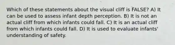 Which of these statements about the visual cliff is FALSE? A) It can be used to assess infant depth perception. B) It is not an actual cliff from which infants could fall. C) It is an actual cliff from which infants could fall. D) It is used to evaluate infants' understanding of safety.