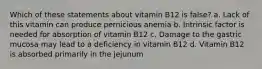 Which of these statements about vitamin B12 is false? a. Lack of this vitamin can produce pernicious anemia b. Intrinsic factor is needed for absorption of vitamin B12 c. Damage to the gastric mucosa may lead to a deficiency in vitamin B12 d. Vitamin B12 is absorbed primarily in the jejunum