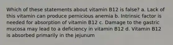 Which of these statements about vitamin B12 is false? a. Lack of this vitamin can produce pernicious anemia b. Intrinsic factor is needed for absorption of vitamin B12 c. Damage to the gastric mucosa may lead to a deficiency in vitamin B12 d. Vitamin B12 is absorbed primarily in the jejunum