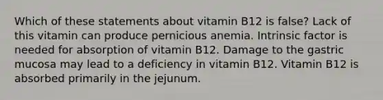 Which of these statements about vitamin B12 is false? Lack of this vitamin can produce pernicious anemia. Intrinsic factor is needed for absorption of vitamin B12. Damage to the gastric mucosa may lead to a deficiency in vitamin B12. Vitamin B12 is absorbed primarily in the jejunum.