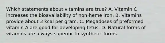 Which statements about vitamins are true? A. Vitamin C increases the bioavailability of non-heme iron. B. Vitamins provide about 3 kcal per gram. C. Megadoses of preformed vitamin A are good for developing fetus. D. Natural forms of vitamins are always superior to synthetic forms.