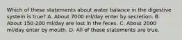 Which of these statements about water balance in the digestive system is true? A. About 7000 ml/day enter by secretion. B. About 150-200 ml/day are lost in the feces. C. About 2000 ml/day enter by mouth. D. All of these statements are true.