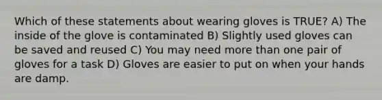 Which of these statements about wearing gloves is TRUE? A) The inside of the glove is contaminated B) Slightly used gloves can be saved and reused C) You may need more than one pair of gloves for a task D) Gloves are easier to put on when your hands are damp.