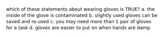 which of these statements about wearing gloves is TRUE? a. the inside of the glove is contaminated b. slightly used gloves can be saved and re-used c. you may need more than 1 pair of gloves for a task d. gloves are easier to put on when hands are damp