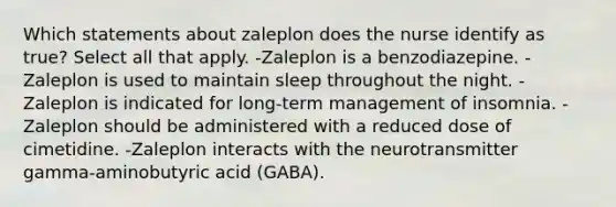 Which statements about zaleplon does the nurse identify as true? Select all that apply. -Zaleplon is a benzodiazepine. -Zaleplon is used to maintain sleep throughout the night. -Zaleplon is indicated for long-term management of insomnia. -Zaleplon should be administered with a reduced dose of cimetidine. -Zaleplon interacts with the neurotransmitter gamma-aminobutyric acid (GABA).