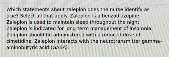 Which statements about zaleplon does the nurse identify as true? Select all that apply. Zaleplon is a benzodiazepine. Zaleplon is used to maintain sleep throughout the night. Zaleplon is indicated for long-term management of insomnia. Zaleplon should be administered with a reduced dose of cimetidine. Zaleplon interacts with the neurotransmitter gamma-aminobutyric acid (GABA).