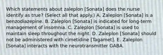 Which statements about zaleplon [Sonata] does the nurse identify as true? (Select all that apply.) A. Zaleplon [Sonata] is a benzodiazepine. B. Zaleplon [Sonata] is indicated for long-term management of insomnia. C. Zaleplon [Sonata] is used to maintain sleep throughout the night. D. Zaleplon [Sonata] should not be administered with cimetidine [Tagamet]. E. Zaleplon [Sonata] interacts with the neurotransmitter GABA.