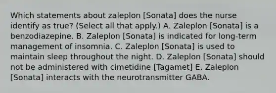 Which statements about zaleplon [Sonata] does the nurse identify as true? (Select all that apply.) A. Zaleplon [Sonata] is a benzodiazepine. B. Zaleplon [Sonata] is indicated for long-term management of insomnia. C. Zaleplon [Sonata] is used to maintain sleep throughout the night. D. Zaleplon [Sonata] should not be administered with cimetidine [Tagamet] E. Zaleplon [Sonata] interacts with the neurotransmitter GABA.