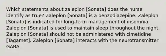 Which statements about zaleplon [Sonata] does the nurse identify as true? Zaleplon [Sonata] is a benzodiazepine. Zaleplon [Sonata] is indicated for long-term management of insomnia. Zaleplon [Sonata] is used to maintain sleep throughout the night. Zaleplon [Sonata] should not be administered with cimetidine [Tagamet]. Zaleplon [Sonata] interacts with the neurotransmitter GABA.