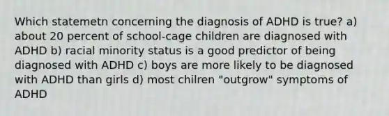 Which statemetn concerning the diagnosis of ADHD is true? a) about 20 percent of school-cage children are diagnosed with ADHD b) racial minority status is a good predictor of being diagnosed with ADHD c) boys are more likely to be diagnosed with ADHD than girls d) most chilren "outgrow" symptoms of ADHD