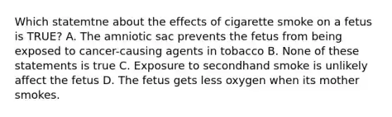 Which statemtne about the effects of cigarette smoke on a fetus is TRUE? A. The amniotic sac prevents the fetus from being exposed to cancer-causing agents in tobacco B. None of these statements is true C. Exposure to secondhand smoke is unlikely affect the fetus D. The fetus gets less oxygen when its mother smokes.