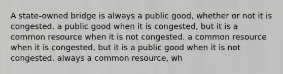 A state-owned bridge is always a public good, whether or not it is congested. a public good when it is congested, but it is a common resource when it is not congested. a common resource when it is congested, but it is a public good when it is not congested. always a common resource, wh