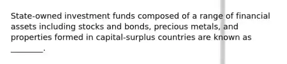 State-owned investment funds composed of a range of financial assets including stocks and bonds, precious metals, and properties formed in capital-surplus countries are known as ________.