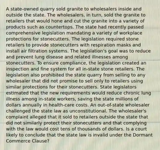 A state-owned quarry sold granite to wholesalers inside and outside the state. The wholesalers, in turn, sold the granite to retailers that would hone and cut the granite into a variety of products such as countertops. The state had recently passed comprehensive legislation mandating a variety of workplace protections for stonecutters. The legislation required stone retailers to provide stonecutters with respiration masks and install air filtration systems. The legislation's goal was to reduce and prevent lung disease and related illnesses among stonecutters. To ensure compliance, the legislation created an inspection and fine system for all in-state stone retailers. The legislation also prohibited the state quarry from selling to any wholesaler that did not promise to sell only to retailers using similar protections for their stonecutters. State legislators estimated that the new requirements would reduce chronic lung illness among in-state workers, saving the state millions of dollars annually in health-care costs. An out-of-state wholesaler challenged the state law as unconstitutional. The wholesaler's complaint alleged that it sold to retailers outside the state that did not similarly protect their stonecutters and that complying with the law would cost tens of thousands of dollars. Is a court likely to conclude that the state law is invalid under the Dormant Commerce Clause?