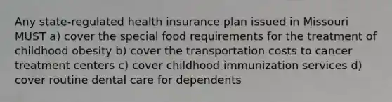 Any state-regulated health insurance plan issued in Missouri MUST a) cover the special food requirements for the treatment of childhood obesity b) cover the transportation costs to cancer treatment centers c) cover childhood immunization services d) cover routine dental care for dependents