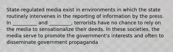 State-regulated media exist in environments in which the state routinely intervenes in the reporting of information by the press. In __________ and _________, terrorists have no chance to rely on the media to sensationalize their deeds. In these societies, the media serve to promote the government's interests and often to disseminate government propaganda