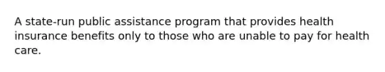 A state-run public assistance program that provides health insurance benefits only to those who are unable to pay for health care.