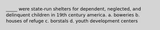 _____ were state-run shelters for dependent, neglected, and delinquent children in 19th century america. a. boweries b. houses of refuge c. borstals d. youth development centers