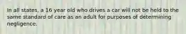 In all states, a 16 year old who drives a car will not be held to the same standard of care as an adult for purposes of determining negligence.