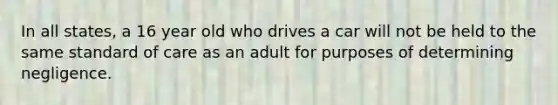 In all states, a 16 year old who drives a car will not be held to the same standard of care as an adult for purposes of determining negligence.