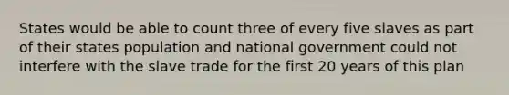 States would be able to count three of every five slaves as part of their states population and national government could not interfere with the slave trade for the first 20 years of this plan