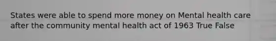 States were able to spend more money on Mental health care after the community mental health act of 1963 True False