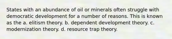 States with an abundance of oil or minerals often struggle with democratic development for a number of reasons. This is known as the a. elitism theory. b. dependent development theory. c. modernization theory. d. resource trap theory.