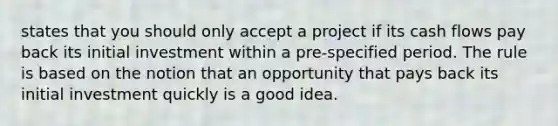 states that you should only accept a project if its cash flows pay back its initial investment within a pre-specified period. The rule is based on the notion that an opportunity that pays back its initial investment quickly is a good idea.