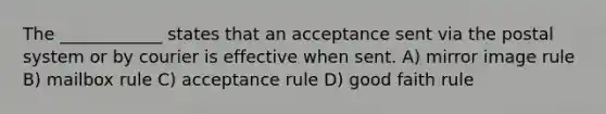 The ____________ states that an acceptance sent via the postal system or by courier is effective when sent. A) mirror image rule B) mailbox rule C) acceptance rule D) good faith rule