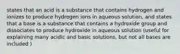 states that an acid is a substance that contains hydrogen and ionizes to produce hydrogen ions in aqueous solution, and states that a base is a substance that contains a hydroxide group and dissociates to produce hydroxide in aqueous solution (useful for explaining many acidic and basic solutions, but not all bases are included )